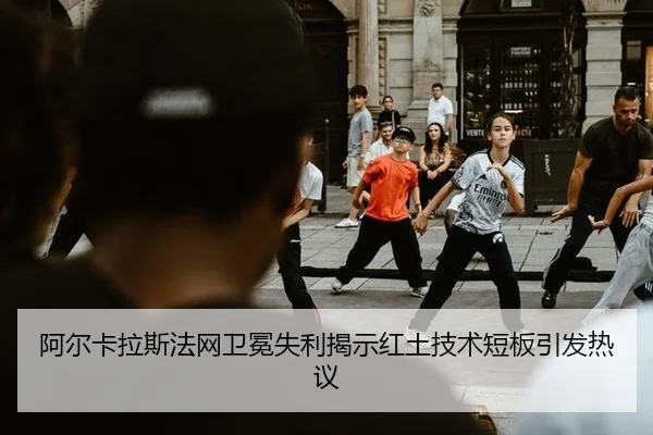 阿尔卡拉斯法网卫冕失利揭示红土技术短板引发热议