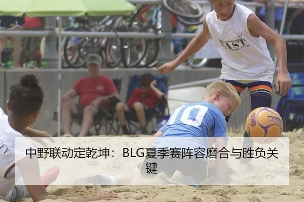中野联动定乾坤：BLG夏季赛阵容磨合与胜负关键