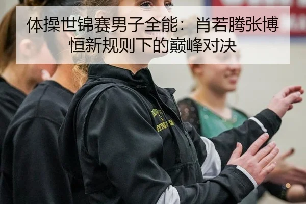 体操世锦赛男子全能：肖若腾张博恒新规则下的巅峰对决
